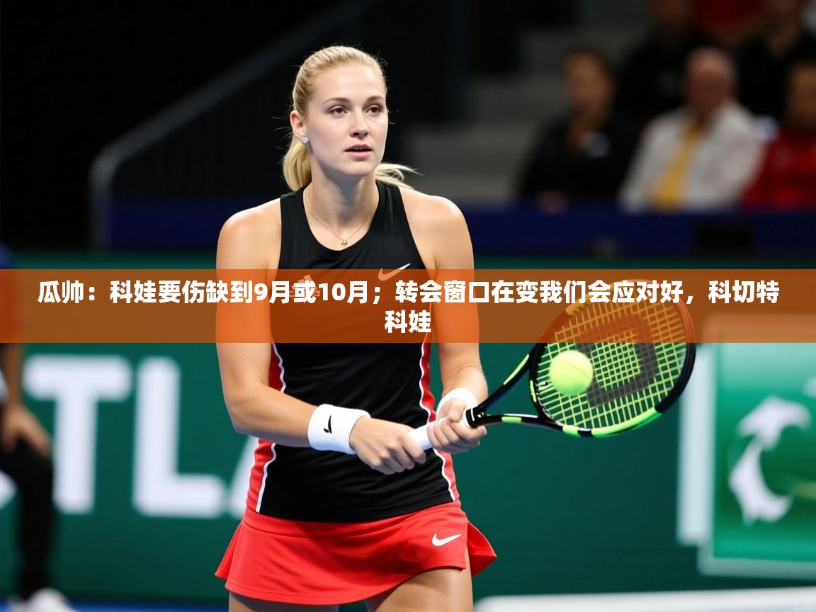2025开云体育入口下载瓜帅:科娃要伤缺到9月或10月;转会窗口在变我们会应对好,科切特科娃 第1张