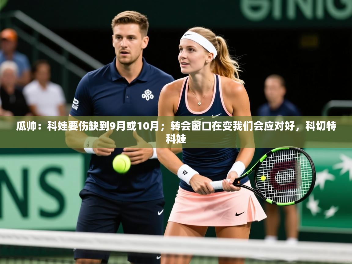 2025开云体育入口下载瓜帅:科娃要伤缺到9月或10月;转会窗口在变我们会应对好,科切特科娃 第2张