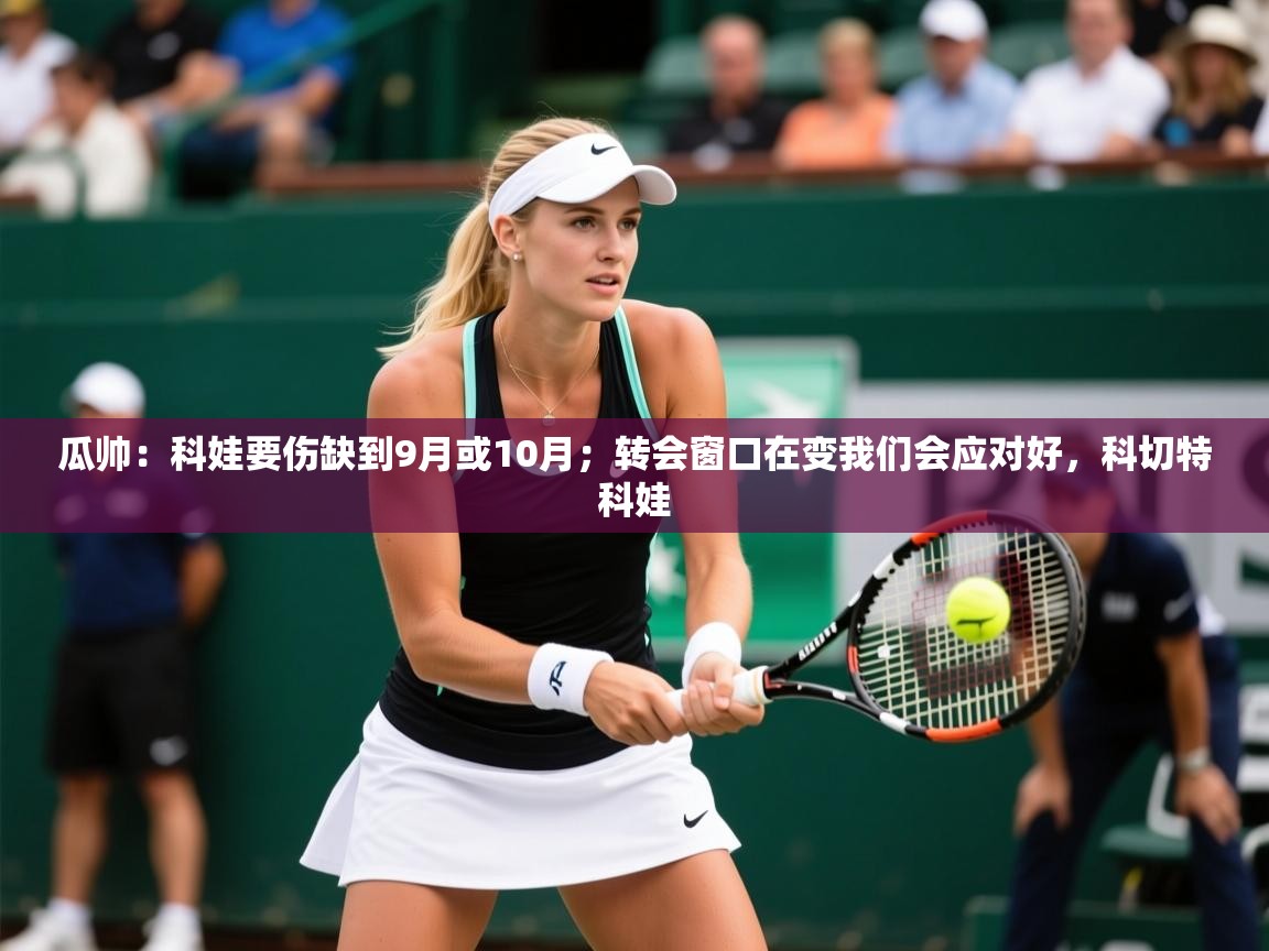 2025开云体育入口下载瓜帅:科娃要伤缺到9月或10月;转会窗口在变我们会应对好,科切特科娃 第4张