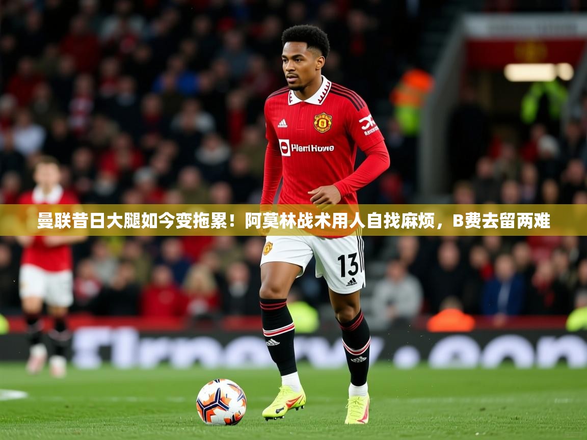 2025开云体育入口网址曼联昔日大腿如今变拖累!阿莫林战术用人自找麻烦,B费去留两难 第3张