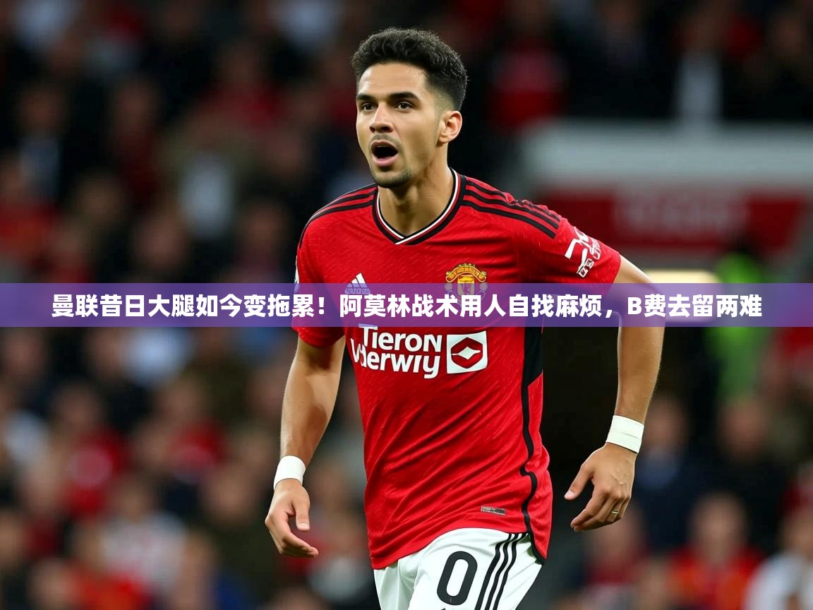 2025开云体育入口网址曼联昔日大腿如今变拖累!阿莫林战术用人自找麻烦,B费去留两难 第4张